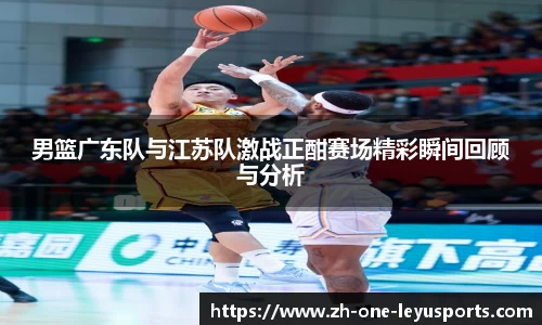 男篮广东队与江苏队激战正酣赛场精彩瞬间回顾与分析
