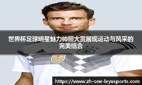 世界杯足球明星魅力帅照大赏展现运动与风采的完美结合